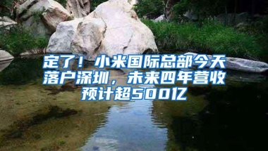 定了！小米国际总部今天落户深圳，未来四年营收预计超500亿