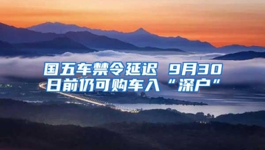 国五车禁令延迟 9月30日前仍可购车入“深户”
