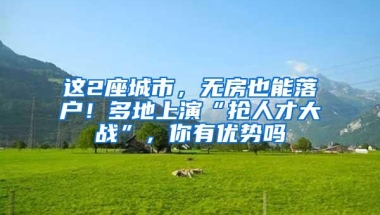 这2座城市，无房也能落户！多地上演“抢人才大战”，你有优势吗