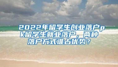 2022年留学生创业落户pk留学生就业落户，两种落户方式谁占优势？