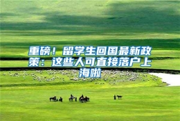 重磅！留学生回国最新政策：这些人可直接落户上海啦
