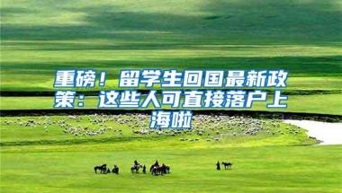 重磅！留学生回国最新政策：这些人可直接落户上海啦