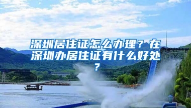 深圳居住证怎么办理？在深圳办居住证有什么好处？