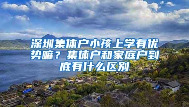 深圳集体户小孩上学有优势嘛？集体户和家庭户到底有什么区别