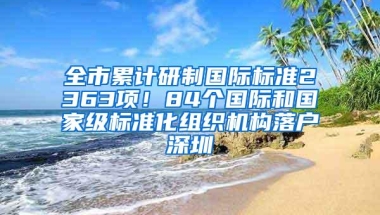全市累计研制国际标准2363项！84个国际和国家级标准化组织机构落户深圳