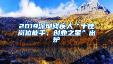 2019深圳残疾人“十佳岗位能手、创业之星”出炉
