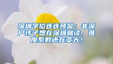 深圳学位连连预警：非深户孩子想在深圳就读，难度系数还在变大！