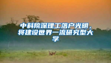 中科院深理工落户光明，将建设世界一流研究型大学