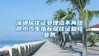 深圳居住证受理点不再提供小汽车指标居住证复核业务
