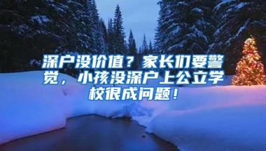 深户没价值？家长们要警觉，小孩没深户上公立学校很成问题！