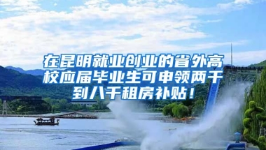 在昆明就业创业的省外高校应届毕业生可申领两千到八千租房补贴！