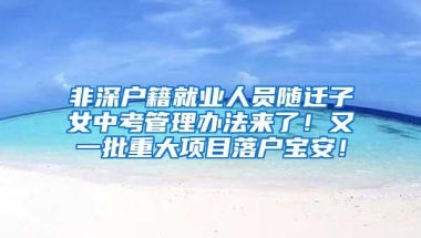 非深户籍就业人员随迁子女中考管理办法来了！又一批重大项目落户宝安！