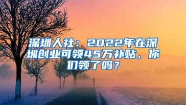 深圳人社：2022年在深圳创业可领45万补贴，你们领了吗？