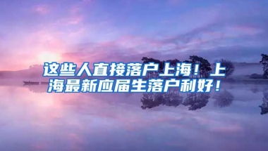 这些人直接落户上海！上海最新应届生落户利好！