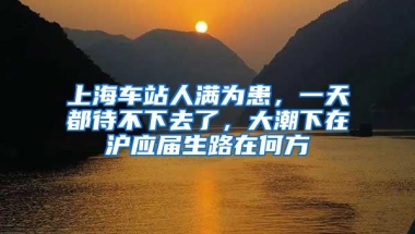 上海车站人满为患，一天都待不下去了，大潮下在沪应届生路在何方