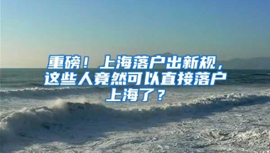 重磅！上海落户出新规，这些人竟然可以直接落户上海了？