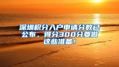 深圳积分入户申请分数已公布，得分300分要做这些准备！
