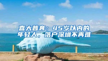 喜大普奔：45岁以内的年轻人，落户深圳不再难