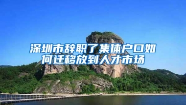 深圳市辞职了集体户口如何迁移放到人才市场