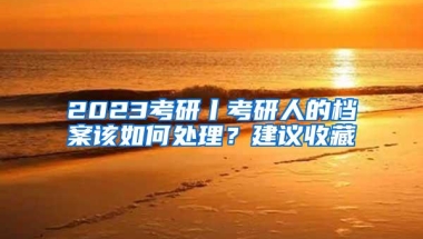2023考研丨考研人的档案该如何处理？建议收藏