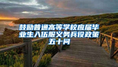 鼓励普通高等学校应届毕业生入伍服义务兵役政策五十问