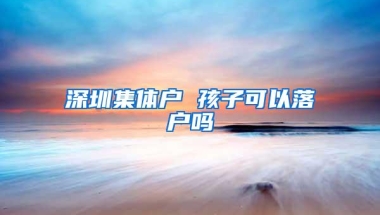 深圳集体户 孩子可以落户吗
