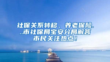 社保关系转移、养老保险...市社保局宝安分局解答市民关注热点！