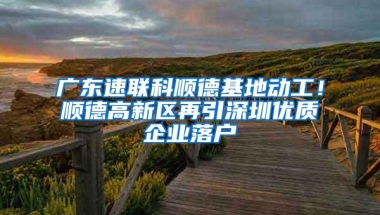 广东速联科顺德基地动工！顺德高新区再引深圳优质企业落户
