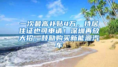 一次最高补贴4万，持居住证也可申请！深圳再放大招，鼓励购买新能源汽车
