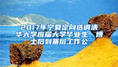 2017年宁夏定向选调清华大学应届大学毕业生、博士后到基层工作公