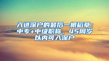 入进深户的最后一根稻草：中专+中级职称，45周岁以内可入深户