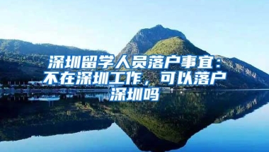 深圳留学人员落户事宜：不在深圳工作，可以落户深圳吗