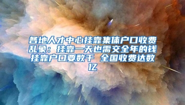 各地人才中心挂靠集体户口收费乱象：挂靠一天也需交全年的钱挂靠户口要数千 全国收费达数亿