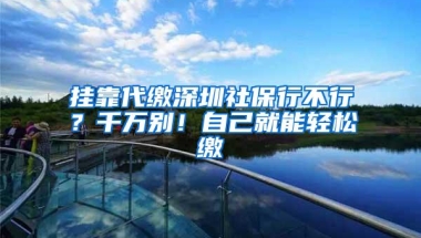 挂靠代缴深圳社保行不行？千万别！自己就能轻松缴