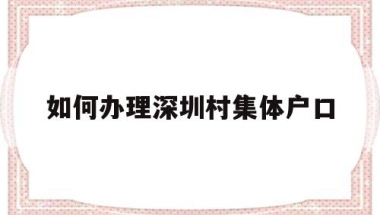 如何办理深圳村集体户口(深圳市内集体户口迁移手续流程)