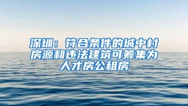深圳：符合条件的城中村房源和违法建筑可筹集为人才房公租房
