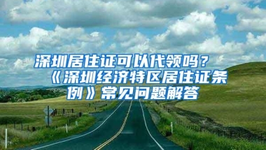 深圳居住证可以代领吗？《深圳经济特区居住证条例》常见问题解答