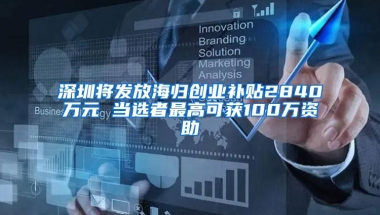 深圳将发放海归创业补贴2840万元 当选者最高可获100万资助