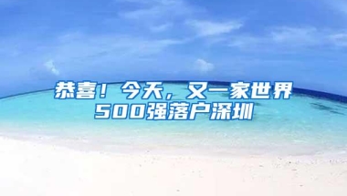恭喜！今天，又一家世界500强落户深圳