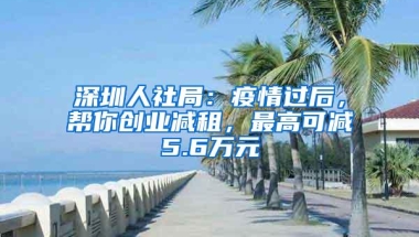 深圳人社局：疫情过后，帮你创业减租，最高可减5.6万元