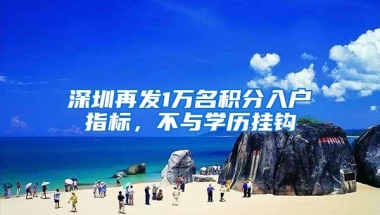 深圳再发1万名积分入户指标，不与学历挂钩
