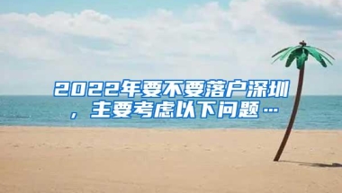 2022年要不要落户深圳，主要考虑以下问题…