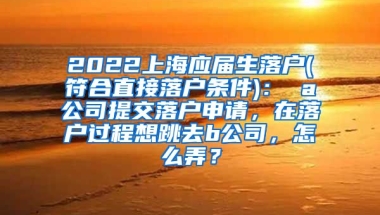 2022上海应届生落户(符合直接落户条件)： a公司提交落户申请，在落户过程想跳去b公司，怎么弄？