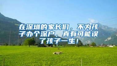 在深圳的家长们，不为孩子办个深户，真有可能误了孩子一生！