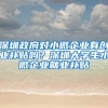 深圳政府对小微企业有创业补贴吗？深圳大学生小微企业就业补贴