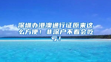 深圳办港澳通行证原来这么方便！非深户不看会吃亏！