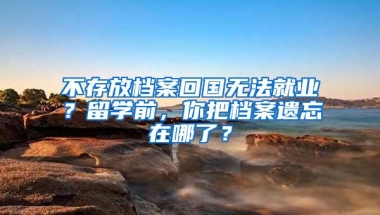 不存放档案回国无法就业？留学前，你把档案遗忘在哪了？