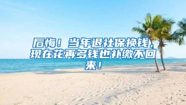 后悔！当年退社保换钱，现在花再多钱也补缴不回来！