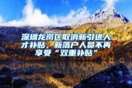 深圳龙岗区取消新引进人才补贴，新落户人员不再享受“双重补贴”