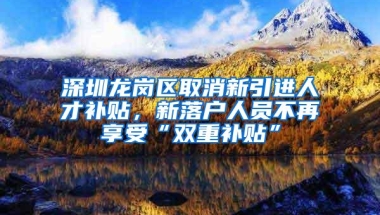 深圳龙岗区取消新引进人才补贴，新落户人员不再享受“双重补贴”